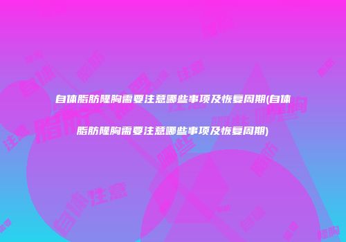 自体脂肪隆胸需要注意哪些事项及恢复周期(自体脂肪隆胸需要注意哪些事项及恢复周期)