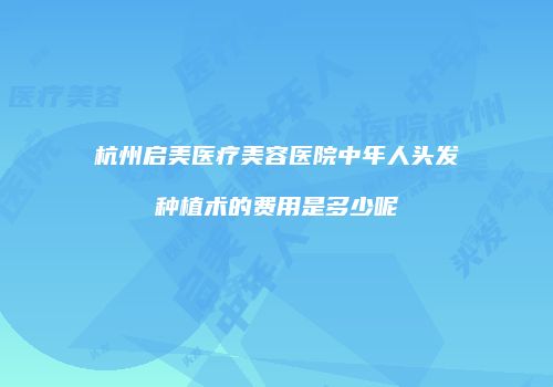 杭州启美医疗美容医院中年人头发种植术的费用是多少呢
