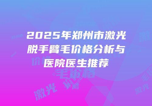 2025年郑州市激光脱手臂毛价格分析与医院医生推荐