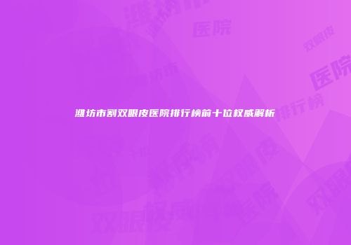 潍坊市割双眼皮医院排行榜前十位权威解析