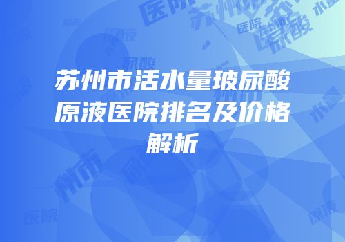 苏州市活水量玻尿酸原液医院排名及价格解析
