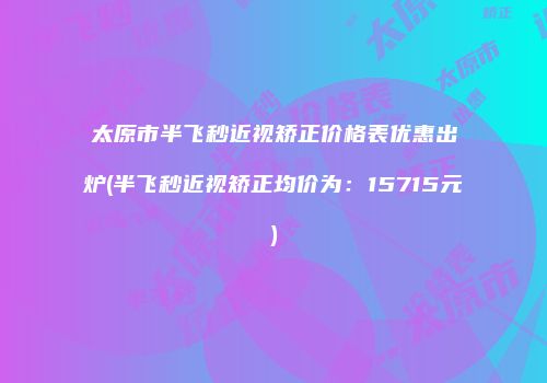 太原市半飞秒近视矫正价格表优惠出炉(半飞秒近视矫正均价为：15715元)