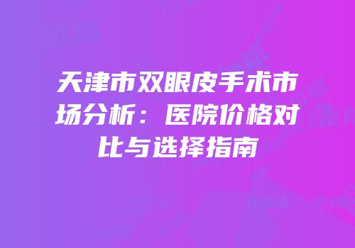 天津市双眼皮手术市场分析：医院价格对比与选择指南