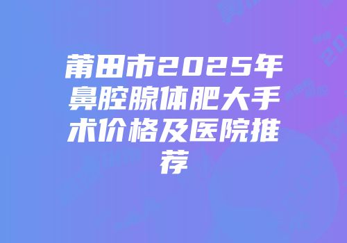 莆田市2025年鼻腔腺体肥大手术价格及医院推荐
