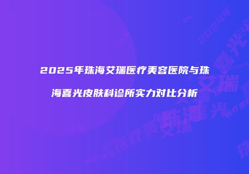 2025年珠海艾瑞医疗美容医院与珠海喜光皮肤科诊所实力对比分析