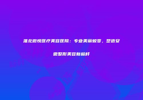 淮北微悦医疗美容医院：专业美丽蜕变，塑造安徽整形美容新标杆