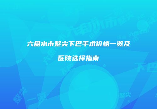 六盘水市整尖下巴手术价格一览及医院选择指南