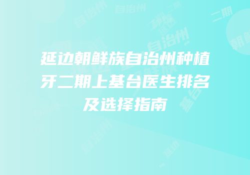 延边朝鲜族自治州种植牙二期上基台医生排名及选择指南