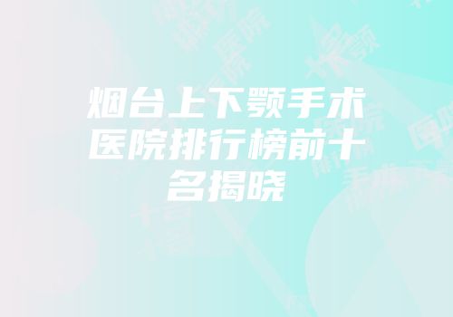 烟台上下颚手术医院排行榜前十名揭晓