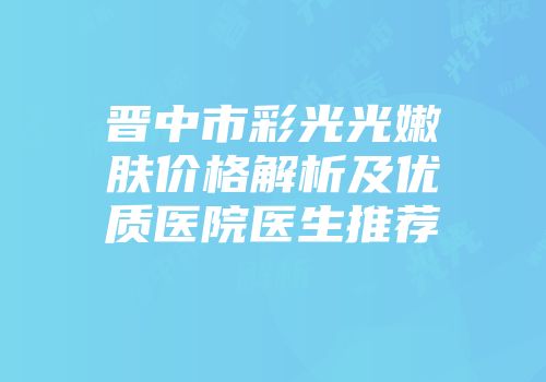 晋中市彩光光嫩肤价格解析及优质医院医生推荐