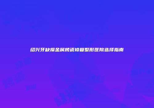 绍兴牙缺损金属烤瓷修复整形医院选择指南