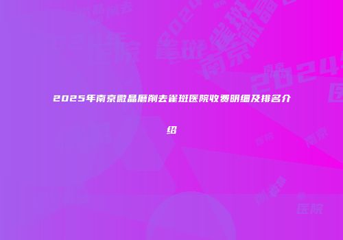 2025年南京微晶磨削去雀斑医院收费明细及排名介绍