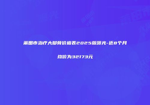莆田市治疗大脚骨价格表2025版曝光-近8个月均价为32173元
