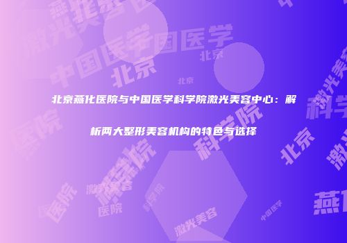 北京燕化医院与中国医学科学院激光美容中心：解析两大整形美容机构的特色与选择