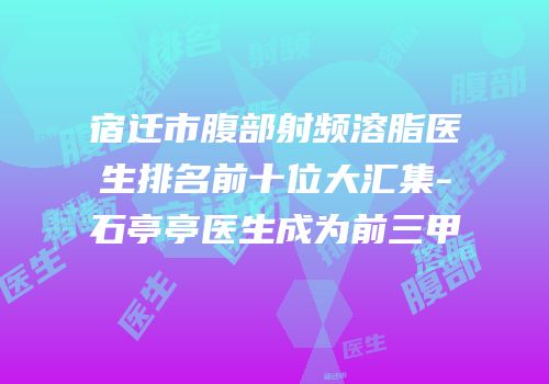 宿迁市腹部射频溶脂医生排名前十位大汇集-石亭亭医生成为前三甲