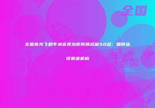 全国激光飞秒手术近视治医院排名前50名：如何选择靠谱机构