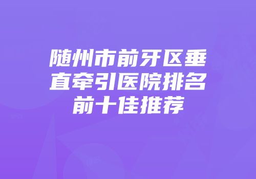 随州市前牙区垂直牵引医院排名前十佳推荐
