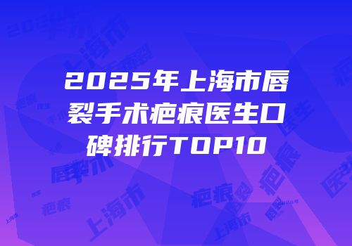 2025年上海市唇裂手术疤痕医生口碑排行TOP10
