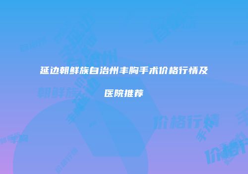 延边朝鲜族自治州丰胸手术价格行情及医院推荐