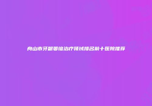 舟山市牙龈萎缩治疗领域排名前十医院推荐