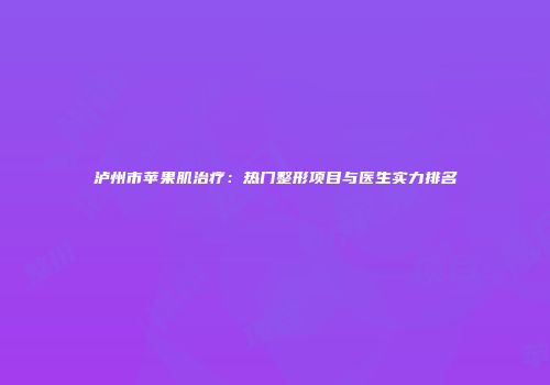 泸州市苹果肌治疗：热门整形项目与医生实力排名