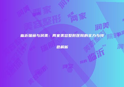 临沂瑞丽与润美：两家美容整形医院的实力与特色解析