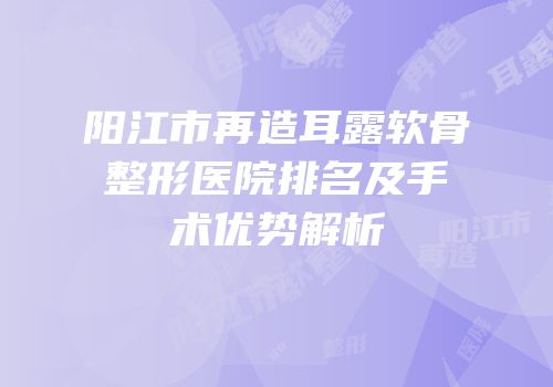 阳江市再造耳露软骨整形医院排名及手术优势解析