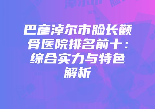 巴彦淖尔市脸长颧骨医院排名前十：综合实力与特色解析