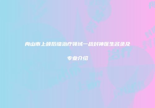 舟山市上颌后缩治疗领域一战封神医生名录及专业介绍