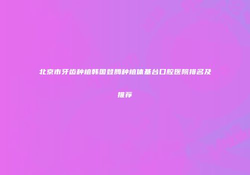 北京市牙齿种植韩国登腾种植体基台口腔医院排名及推荐
