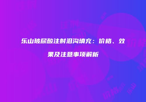 乐山玻尿酸注射泪沟填充：价格、效果及注意事项解析