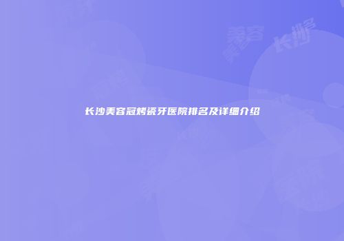 长沙美容冠烤瓷牙医院排名及详细介绍