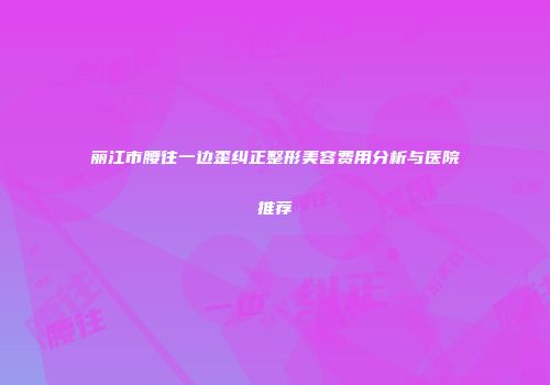 丽江市腰往一边歪纠正整形美容费用分析与医院推荐