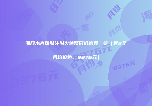 海口水光嫩肤注射火辣整形价格表一览（近6个月均价为：8376元）
