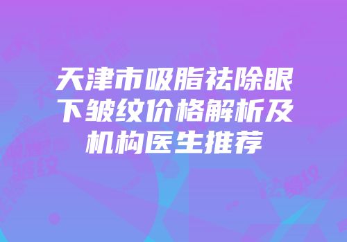 天津市吸脂祛除眼下皱纹价格解析及机构医生推荐