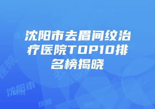 沈阳市去眉间纹治疗医院TOP10排名榜揭晓