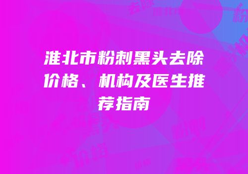 淮北市粉刺黑头去除价格、机构及医生推荐指南