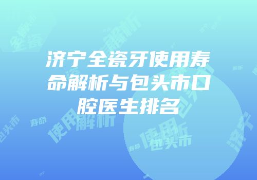 济宁全瓷牙使用寿命解析与包头市口腔医生排名