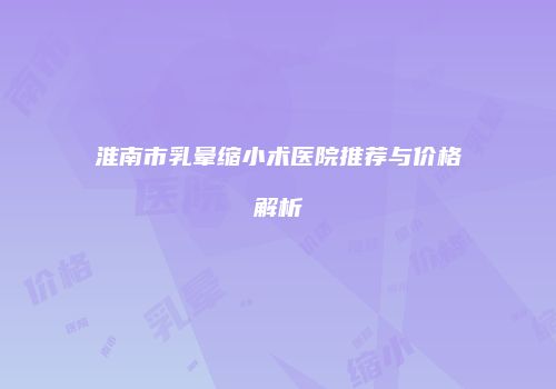 淮南市乳晕缩小术医院推荐与价格解析