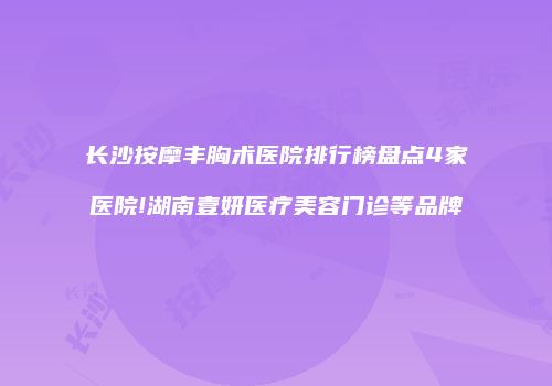 长沙按摩丰胸术医院排行榜盘点4家医院!湖南壹妍医疗美容门诊等品牌