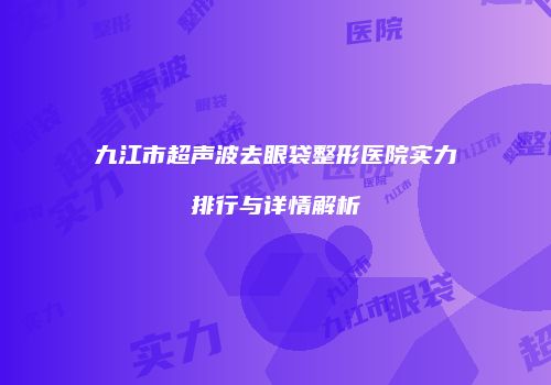 九江市超声波去眼袋整形医院实力排行与详情解析