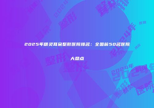 2025年精灵耳朵整形医院排名：全国前50名医院大盘点