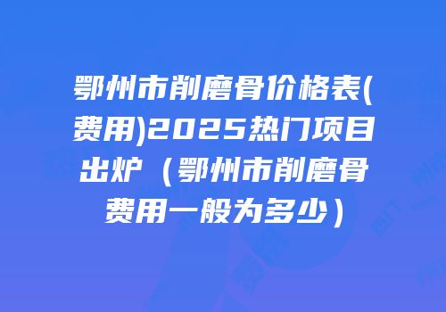 鄂州市削磨骨价格表(费用)2025热门项目出炉（鄂州市削磨骨费用一般为多少）
