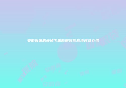 安徽省吸脂去掉下眼睑眼袋医院排名及介绍
