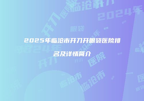 2025年临沧市开刀开眼袋医院排名及详情简介
