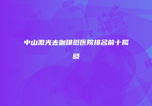 中山激光去咖啡斑医院排名前十揭晓