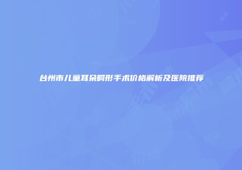 台州市儿童耳朵畸形手术价格解析及医院推荐
