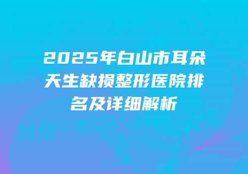 2025年白山市耳朵天生缺损整形医院排名及详细解析