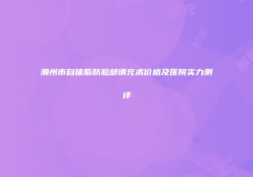 潮州市自体脂肪脸部填充术价格及医院实力测评