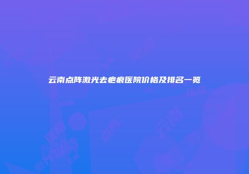 云南点阵激光去疤痕医院价格及排名一览